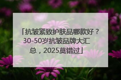 抗皱紧致护肤品哪款好？30-50岁抗皱品牌大汇总，2025莫错过