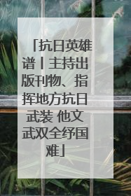 抗日英雄谱丨主持出版刊物、指挥地方抗日武装 他文武双全纾国难