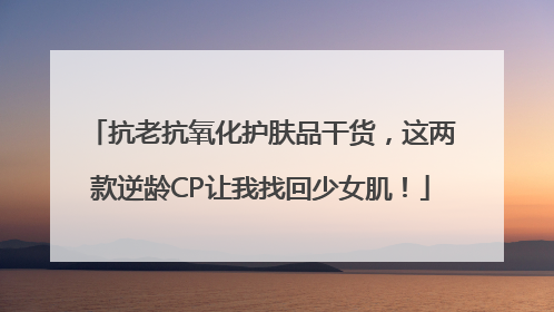 抗老抗氧化护肤品干货，这两款逆龄CP让我找回少女肌！