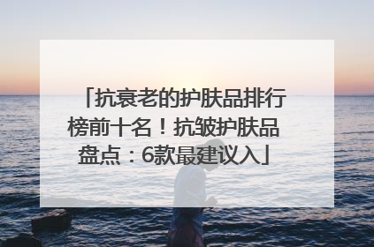 抗衰老的护肤品排行榜前十名！抗皱护肤品盘点：6款最建议入