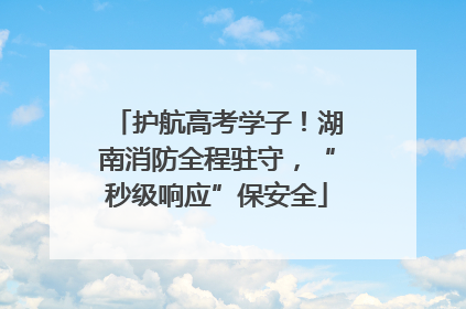 护航高考学子！湖南消防全程驻守，“秒级响应”保安全