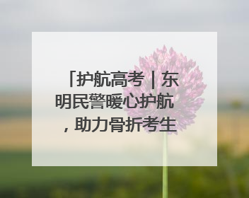 护航高考｜东明民警暖心护航，助力骨折考生顺利参加高考