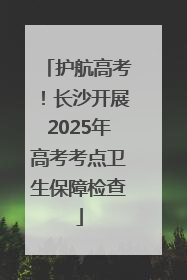护航高考！长沙开展2025年高考考点卫生保障检查