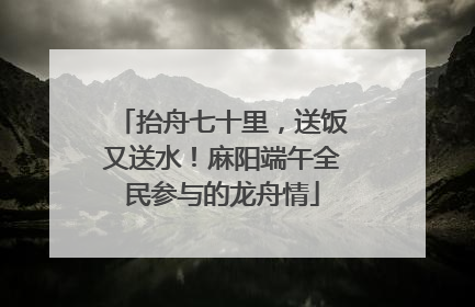 抬舟七十里，送饭又送水！麻阳端午全民参与的龙舟情