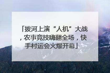 拔河上演“人机”大战，农事竞技嗨翻全场，快手村运会火爆开幕