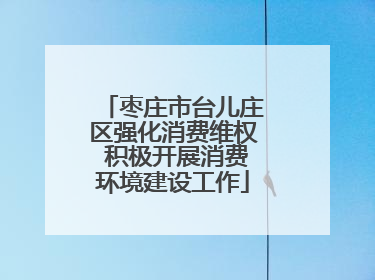 枣庄市台儿庄区强化消费维权 积极开展消费环境建设工作