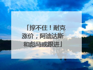 撑不住！耐克涨价，阿迪达斯和彪马或跟进