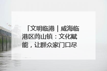 文明临港｜威海临港区蔄山镇：文化赋能，让群众家门口尽享幸福生活
