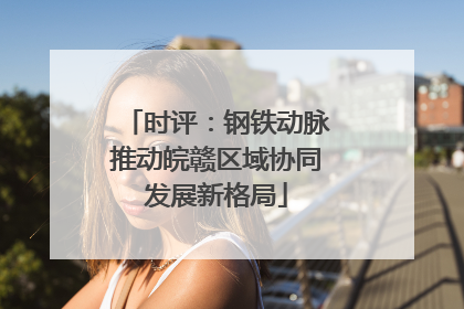时评：钢铁动脉推动皖赣区域协同发展新格局