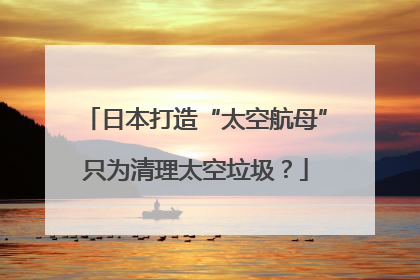 日本打造“太空航母”只为清理太空垃圾？