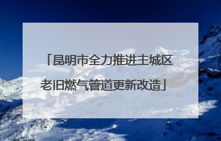 昆明市全力推进主城区老旧燃气管道更新改造