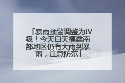 暴雨预警调整为Ⅳ级！今天白天福建南部地区仍有大雨到暴雨，注意防范
