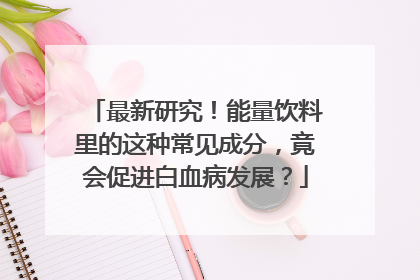 最新研究！能量饮料里的这种常见成分，竟会促进白血病发展？