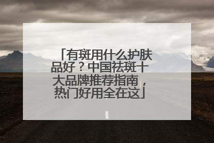 有斑用什么护肤品好？中国祛斑十大品牌推荐指南，热门好用全在这