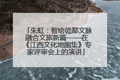 朱虹：智绘赣鄱文脉 融合文旅新篇——在《江西文化地图集》专家评审会上的演讲
