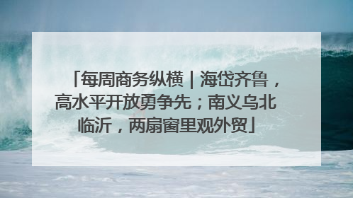 每周商务纵横｜海岱齐鲁，高水平开放勇争先；南义乌北临沂，两扇窗里观外贸