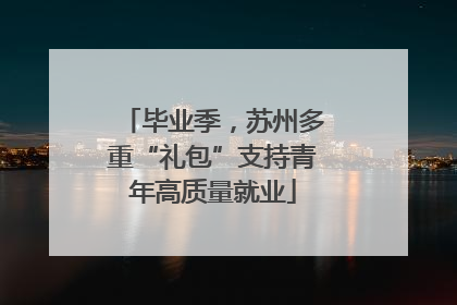 毕业季，苏州多重“礼包”支持青年高质量就业