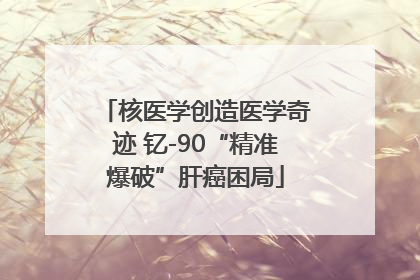 核医学创造医学奇迹 钇-90“精准爆破”肝癌困局
