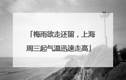 梅雨欲走还留，上海周三起气温迅速走高