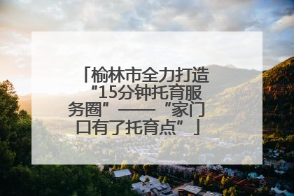 榆林市全力打造“15分钟托育服务圈”——“家门口有了托育点”