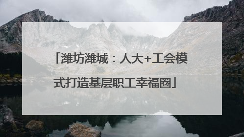 潍坊潍城：人大+工会模式打造基层职工幸福圈