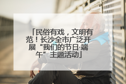 民俗有戏，文明有范！长沙全市广泛开展“我们的节日·端午”主题活动