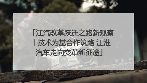 江汽改革跃迁之路新观察丨技术为基合作筑路 江淮汽车走向变革新征途