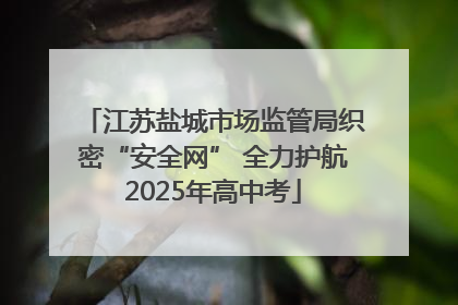 江苏盐城市场监管局织密“安全网” 全力护航2025年高中考