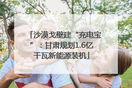 沙漠戈壁建“充电宝”：甘肃规划1.6亿千瓦新能源装机