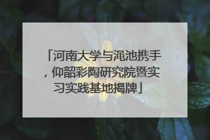 河南大学与渑池携手，仰韶彩陶研究院暨实习实践基地揭牌