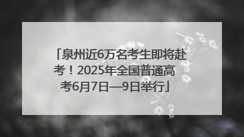 泉州近6万名考生即将赴考！2025年全国普通高考6月7日—9日举行