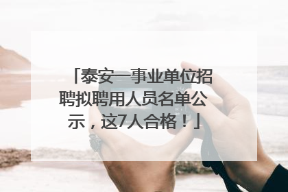 泰安一事业单位招聘拟聘用人员名单公示，这7人合格！