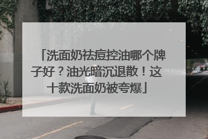 洗面奶祛痘控油哪个牌子好？油光暗沉退散！这十款洗面奶被夸爆
