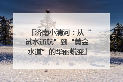 济南小清河：从“试水通航”到“黄金水道”的华丽蜕变