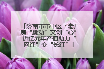 济南市市中区：老厂房“跳动”文创“心” 近亿元年产值助力“网红”变“长红”