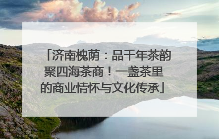 济南槐荫：品千年茶韵 聚四海茶商！一盏茶里的商业情怀与文化传承