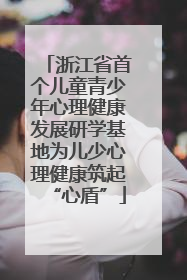 浙江省首个儿童青少年心理健康发展研学基地为儿少心理健康筑起“心盾”