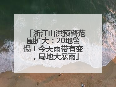 浙江山洪预警范围扩大：20地警惕！今天雨带有变，局地大暴雨