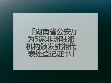 湖南省公安厅为5家非洲驻湘机构颁发驻湘代表处登记证书