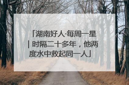 湖南好人·每周一星｜时隔二十多年，他两度水中救起同一人