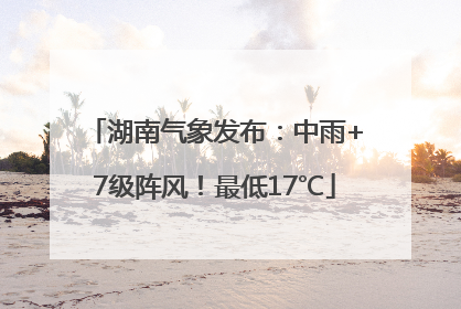 湖南气象发布：中雨+7级阵风！最低17℃