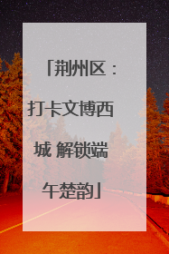 荆州区：打卡文博西城 解锁端午楚韵