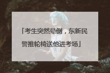 考生突然晕倒，东新民警推轮椅送他进考场