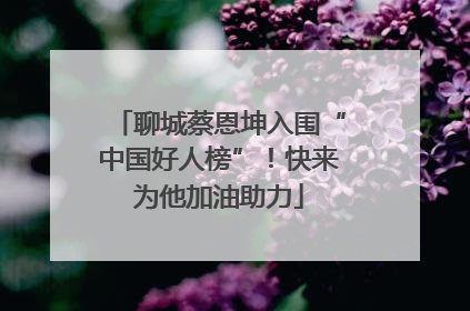 聊城蔡恩坤入围“中国好人榜”！快来为他加油助力