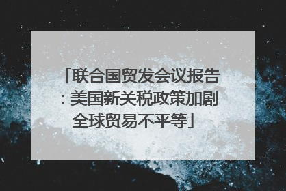 联合国贸发会议报告：美国新关税政策加剧全球贸易不平等