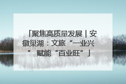 聚焦高质量发展｜安徽巢湖：文旅“一业兴” 赋能“百业旺”
