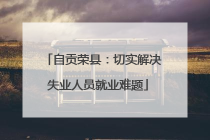 自贡荣县：切实解决失业人员就业难题