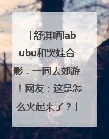 舒淇晒labubu和哭娃合影：一同去郊游！网友：这是怎么火起来了？
