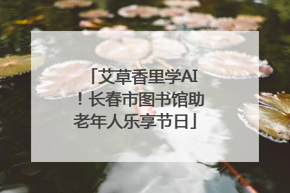 艾草香里学AI！长春市图书馆助老年人乐享节日
