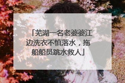 芜湖一名老婆婆江边洗衣不慎落水，拖船船员跳水救人
